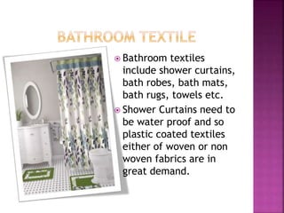  Bathroom textiles
include shower curtains,
bath robes, bath mats,
bath rugs, towels etc.
 Shower Curtains need to
be water proof and so
plastic coated textiles
either of woven or non
woven fabrics are in
great demand.
 