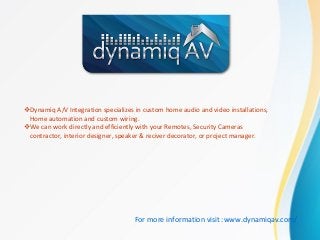 Dynamiq A/V Integration specializes in custom home audio and video installations,
Home automation and custom wiring.
We can work directly and efficiently with your Remotes, Security Cameras
contractor, interior designer, speaker & reciver decorator, or project manager.
For more information visit :www.dynamiqav.com/
 