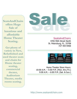 SeatsAndChairs
  offers Huge
     Sale of
 luxurious and
                     Sale
                     Sale
                      !!
   affordable
Home Theater                                 SeatsAndChairs
    Seating.                             4705 95th Street North
                                       St. Petersburg, FL. 33708
                                                  727·393·0400
  Get plenty of
 variety in New,
Refurbished and
used theater seats
  and chairs for
  Home theater
     seating,                        Home Theater Store Hours:
   commercial             10:00 A.M. – 5:00 P.M. (Mon. thru Fri.)
     theater,                9:00 A.M. – 6:00 P.M. (Sat. & Sun.)
   Auditorium
 Theater, media
 rooms seating.


                     http://www.seatsandchairs.com
 