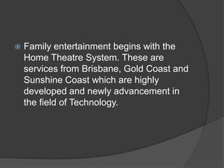  Family entertainment begins with the
Home Theatre System. These are
services from Brisbane, Gold Coast and
Sunshine Coast which are highly
developed and newly advancement in
the field of Technology.
 