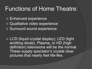 Functions of Home Theatre:
 Enhanced experience
 Qualitative video experience
 Surround sound experience
 LCD (liquid crystal display), LED (light
emitting diode), Plasma, or HD (high
definition) televisions will be the normal.
These supply spectator’s crystal clear
pictures that nearly feel life-like.
 