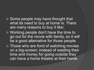  Some people may have thought that
what its need to buy at home is. There
are many reasons to buy it like:
 Working people don't have the time to
go out for the movie with family, so it will
be a good alternative for those people.
 Those who are fond of watching movies
on a big-screen; instead of wasting their
time and money for going outside they
can have a home theatre at their home.
 