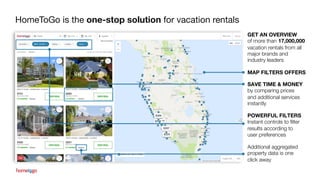 HomeToGo is the one-stop solution for vacation rentals
SAVE TIME & MONEY
by comparing prices
and additional services
instantly
Additional aggregated
property data is one
click away
POWERFUL FILTERS
Instant controls to filter
results according to
user preferences
GET AN OVERVIEW
of more than 17,000,000
vacation rentals from all
major brands and
industry leaders
MAP FILTERS OFFERS
 