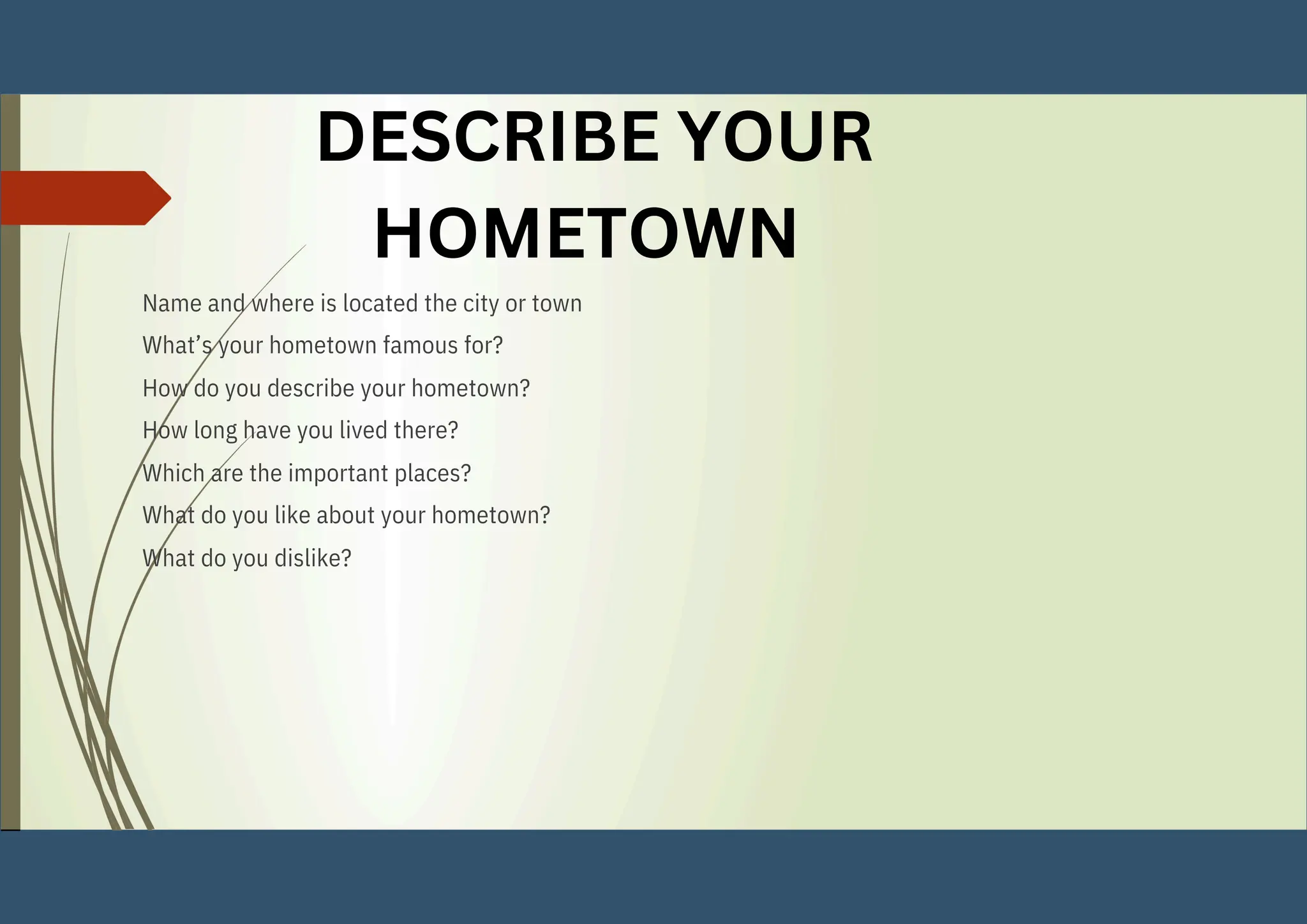 Name and where is located the city or town
What’s your hometown famous for?
How do you describe your hometown?
How long have you lived there?
Which are the important places?
What do you like about your hometown?
What do you dislike?
DESCRIBE YOUR
HOMETOWN
 