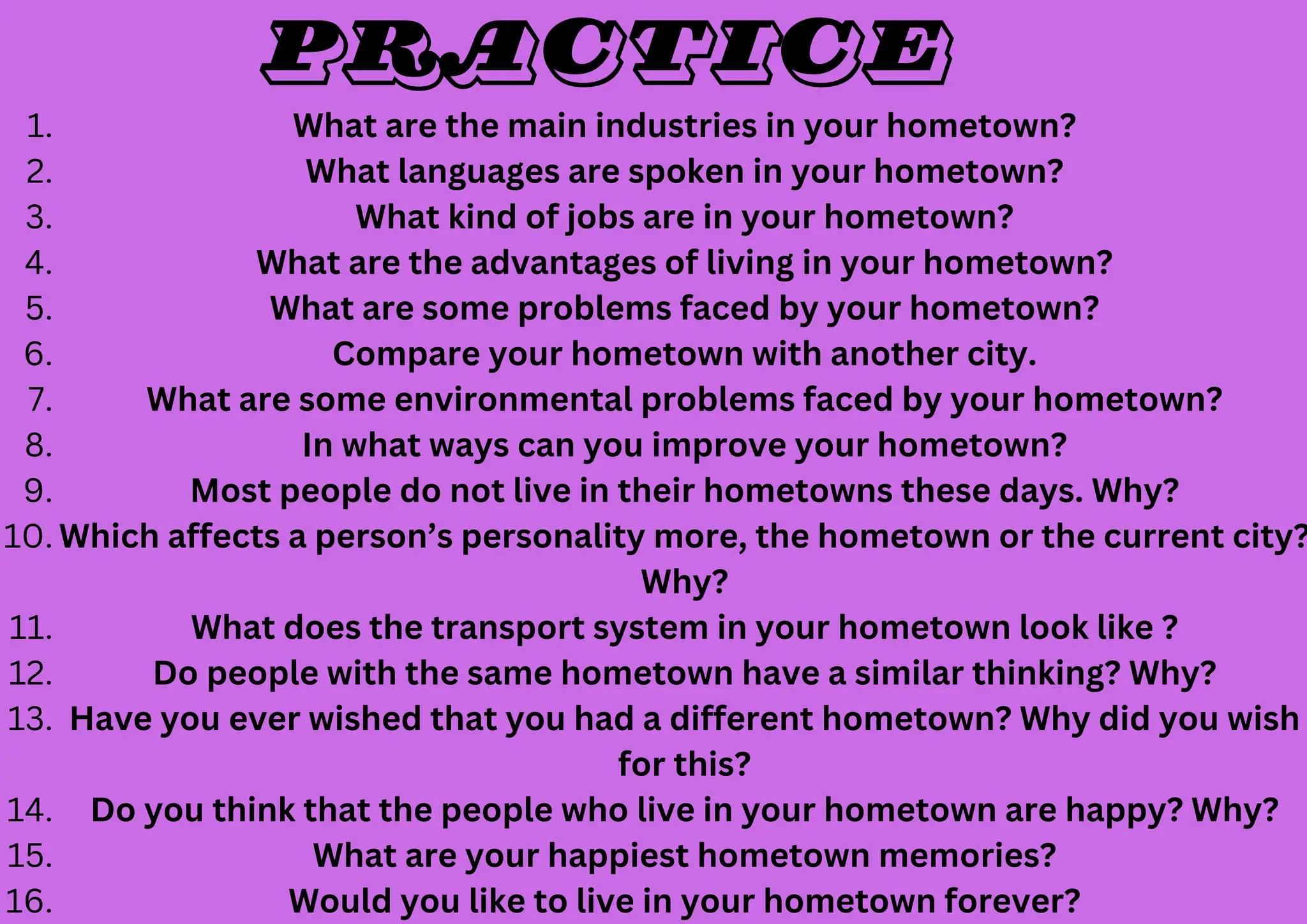 What are the main industries in your hometown?
1.
What languages are spoken in your hometown?
2.
What kind of jobs are in your hometown?
3.
What are the advantages of living in your hometown?
4.
What are some problems faced by your hometown?
5.
Compare your hometown with another city.
6.
What are some environmental problems faced by your hometown?
7.
In what ways can you improve your hometown?
8.
Most people do not live in their hometowns these days. Why?
9.
Which affects a person’s personality more, the hometown or the current city?
Why?
10.
What does the transport system in your hometown look like ?
11.
Do people with the same hometown have a similar thinking? Why?
12.
Have you ever wished that you had a different hometown? Why did you wish
for this?
13.
Do you think that the people who live in your hometown are happy? Why?
14.
What are your happiest hometown memories?
15.
Would you like to live in your hometown forever?
16.
Practice
 