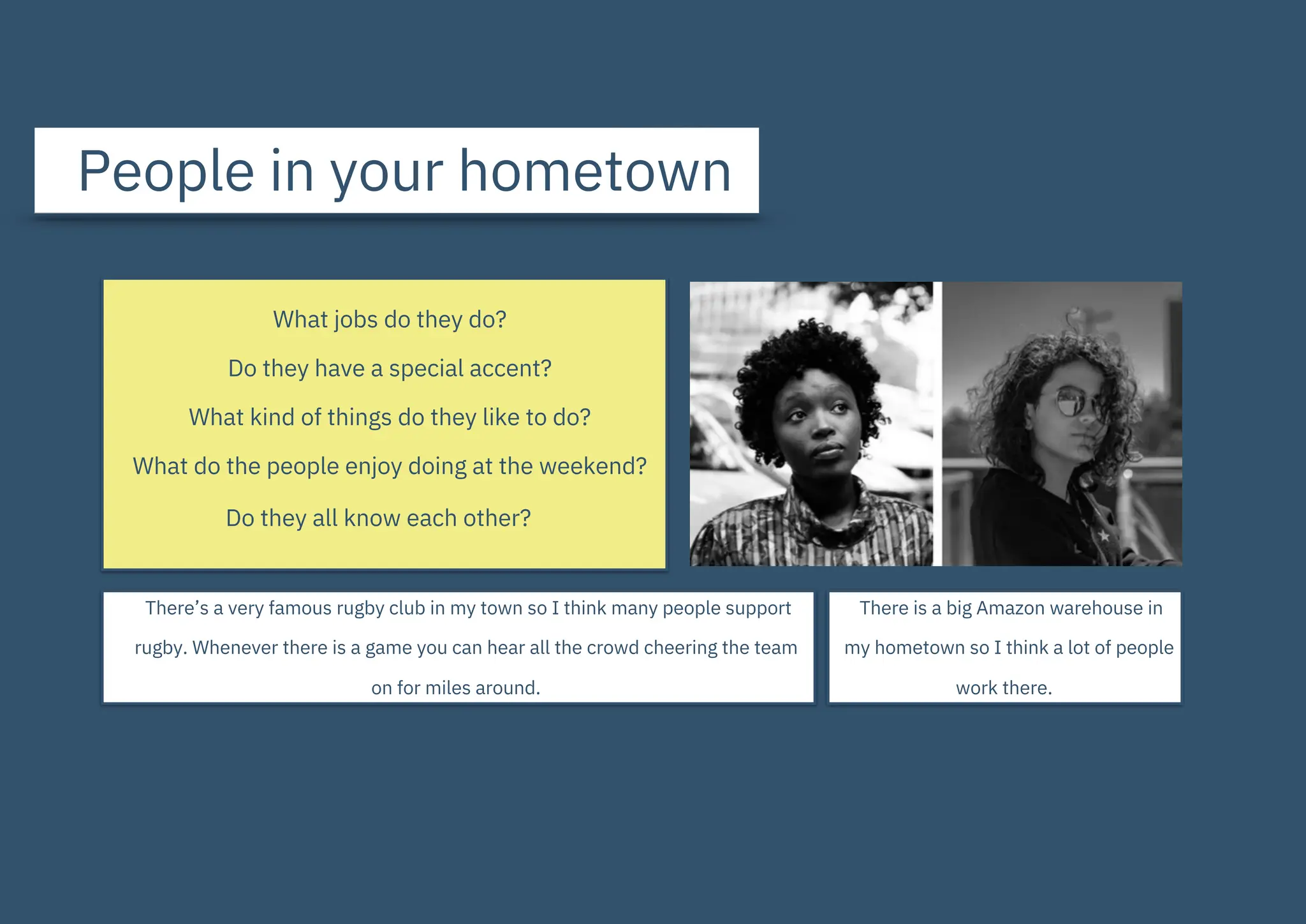 People in your hometown
What jobs do they do?
Do they have a special accent?
What kind of things do they like to do?
What do the people enjoy doing at the weekend?
Do they all know each other?
There’s a very famous rugby club in my town so I think many people support
rugby. Whenever there is a game you can hear all the crowd cheering the team
on for miles around.
There is a big Amazon warehouse in
my hometown so I think a lot of people
work there.
 