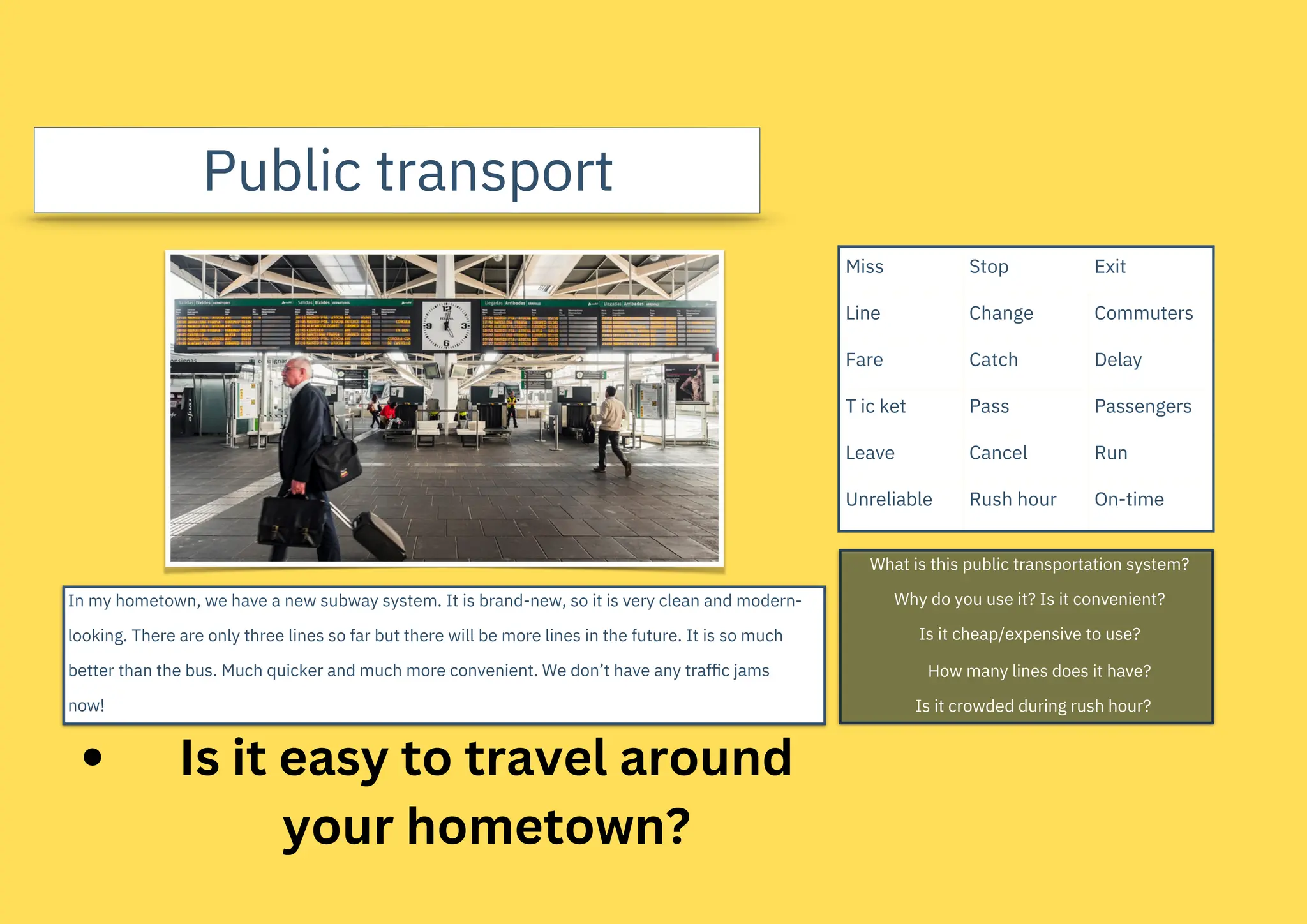 Public transport
In my hometown, we have a new subway system. It is brand-new, so it is very clean and modern-
looking. There are only three lines so far but there will be more lines in the future. It is so much
better than the bus. Much quicker and much more convenient. We don’t have any trafﬁc jams
now!
What is this public transportation system?
Why do you use it? Is it convenient?
Is it cheap/expensive to use?
How many lines does it have?
Is it crowded during rush hour?
Miss
Line
Fare
T ic ket
Leave
Unreliable
Stop
Change
Catch
Pass
Cancel
Rush hour
Exit
Commuters
Delay
Passengers
Run
On-time
Is it easy to travel around
your hometown?
 