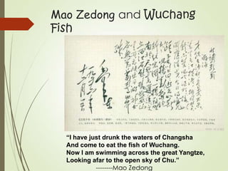 Mao Zedong and Wuchang
Fish
“I have just drunk the waters of Changsha
And come to eat the fish of Wuchang.
Now I am swimming across the great Yangtze,
Looking afar to the open sky of Chu.”
--------Mao Zedong
 
