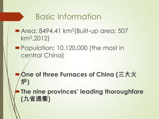 Basic Information
Area: 8494.41 km2(Built-up area: 507
km2,2012)
Population: 10,120,000 (the most in
central China)
One of three Furnaces of China (三大火
炉)
The nine provinces’ leading thoroughfare
(九省通衢)
 