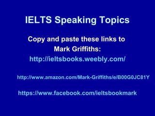 IELTS Speaking Topics
Copy and paste these links to
Mark Griffiths:
http://ieltsbooks.weebly.com/
http://www.amazon.com/Mark-Griffiths/e/B00G0JC81Y
https://www.facebook.com/ieltsbookmark
 