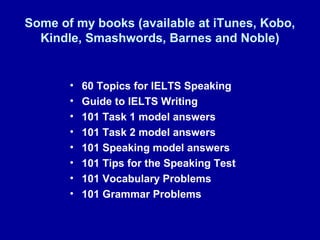 Some of my books (available at iTunes, Kobo,
Kindle, Smashwords, Barnes and Noble)
• 60 Topics for IELTS Speaking
• Guide to IELTS Writing
• 101 Task 1 model answers
• 101 Task 2 model answers
• 101 Speaking model answers
• 101 Tips for the Speaking Test
• 101 Vocabulary Problems
• 101 Grammar Problems
 