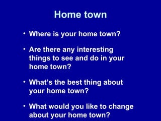 Home town
• Where is your home town?
• Are there any interesting
things to see and do in your
home town?
• What’s the best thing about
your home town?
• What would you like to change
about your home town?
 