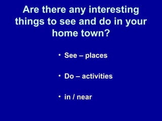 Are there any interesting
things to see and do in your
home town?
• See – places
• Do – activities
• in / near
 