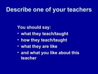 Describe one of your teachers
You should say:
• what they teach/taught
• how they teach/taught
• what they are like
• and what you like about this
teacher
 