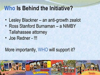 Who  Is Behind the Initiative? Lesley Blackner – an anti-growth zealot Ross Stanford Burnaman – a NIMBY Tallahassee attorney Joe Redner - !!! More importantly,  WHO  will support it? 