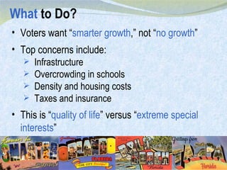 What  to Do? Voters want “ smarter growth ,” not “ no growth ” Top concerns include: Infrastructure Overcrowding in schools Density and housing costs Taxes and insurance This is “ quality of life ” versus “ extreme special interests ” 