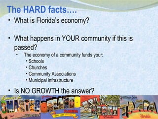 The HARD facts…. What is Florida’s economy? What happens in YOUR community if this is passed? The economy of a community funds your: Schools Churches Community Associations Municipal infrastructure Is NO GROWTH the answer? 