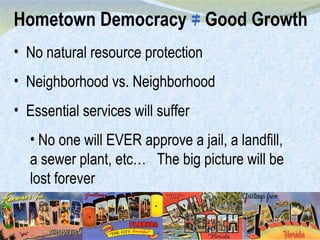 Hometown Democracy  =  Good Growth / No natural resource protection Neighborhood vs. Neighborhood Essential services will suffer No one will EVER approve a jail, a landfill, a sewer plant, etc…  The big picture will be lost forever 