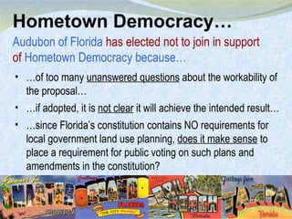 Hometown Democracy… Audubon of Florida  has elected not to join in support of  Hometown Democracy because… … of too many  unanswered questions  about the workability of the proposal… … if adopted, it is  not clear  it will achieve the intended result… … since Florida’s constitution contains NO requirements for local government land use planning,  does it make sense  to place a requirement for public voting on such plans and amendments in the constitution? 
