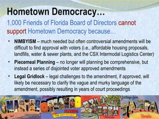 Hometown Democracy… 1,000 Friends of Florida Board of Directors  cannot support  Hometown Democracy because… NIMBYISM  – much needed but often controversial amendments will be difficult to find approval with voters (i.e., affordable housing proposals, landfills, water & sewer plants, and the CSX Intermodal Logistics Center) Piecemeal Planning  – no longer will planning be comprehensive, but instead a series of disjointed voter approved amendments Legal Gridlock  – legal challenges to the amendment, if approved, will likely be necessary to clarify the vague and murky language of the amendment, possibly resulting in years of court proceedings 
