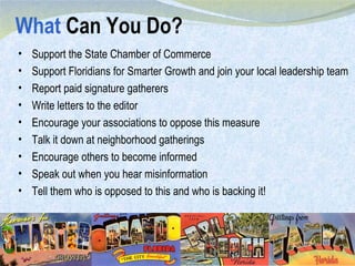 What  Can You Do? Support the State Chamber of Commerce Support Floridians for Smarter Growth and join your local leadership team Report paid signature gatherers Write letters to the editor Encourage your associations to oppose this measure Talk it down at neighborhood gatherings Encourage others to become informed Speak out when you hear misinformation Tell them who is opposed to this and who is backing it! 