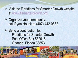 Visit the Floridians for Smarter Growth website at  www.flsmartergrowth.org Organize your community… call Ryan Houck at (407) 442-0832 Send a contribution to: Floridians for Smarter Growth Post Office Box 532018 Orlando, Florida 33853  