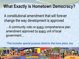 What Exactly is Hometown Democracy? A constitutional amendment that will forever change the way development is approved … A community vote on  every  comprehensive plan amendment approved by  every  unit of local government… * This includes special purpose districts that have plans, too. 