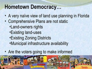 A very naïve view of land use planning in Florida Comprehensive Plans are not static Land-owners rights Existing land-uses Existing Zoning Districts Municipal infrastructure availability Are the voters going to make informed decisions? Hometown Democracy… 
