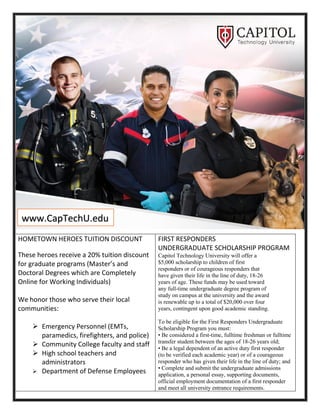 HOMETOWN HEROES TUITION DISCOUNT
These heroes receive a 20% tuition discount
for graduate programs (Master’s and
Doctoral Degrees which are Completely
Online for Working Individuals)
We honor those who serve their local
communities:
➢ Emergency Personnel (EMTs,
paramedics, firefighters, and police)
➢ Community College faculty and staff
➢ High school teachers and
administrators
➢ Department of Defense Employees
FIRST RESPONDERS
UNDERGRADUATE SCHOLARSHIP PROGRAM
Capitol Technology University will offer a
$5,000 scholarship to children of first
responders or of courageous responders that
have given their life in the line of duty, 18-26
years of age. These funds may be used toward
any full-time undergraduate degree program of
study on campus at the university and the award
is renewable up to a total of $20,000 over four
years, contingent upon good academic standing.
To be eligible for the First Responders Undergraduate
Scholarship Program you must:
• Be considered a first-time, fulltime freshman or fulltime
transfer student between the ages of 18-26 years old;
• Be a legal dependent of an active duty first responder
(to be verified each academic year) or of a courageous
responder who has given their life in the line of duty; and
• Complete and submit the undergraduate admissions
application, a personal essay, supporting documents,
official employment documentation of a first responder
and meet all university entrance requirements.
www.CapTechU.edu
 