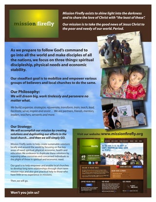 Mission Firefly exists to shine light into the darkness
and to share the love of Christ with “the least of these”
.
Our mission is to take the good news of Jesus Christ to
the poor and needy of our world. Period.

As we prepare to follow God’s command to
go into all the world and make disciples of all
the nations, we focus on three things: spiritual
discipleship, physical needs and economic
stability.
Our steadfast goal is to mobilize and empower various
groups of believers and local churches to do the same.

Our Philosophy:
We will dream big, work tirelessly and persevere no
matter what.
We build, organize, strategize, rejuvenate, transform, train, teach, lead,
facilitate, serve, inspire and assist… We are partners, friends, mentors,
leaders, teachers, servants and more.

Our Strategy:
We will accomplish our mission by creating
solutions and duplicating our efforts in the
local church... and then we will simply GO.
Mission Firefly seeks to help create sustainable solutions
locally and around the world by focusing on five key
areas of need: spiritual, physical, economic, health and
education. We endeavor to duplicate these solutions by
exposing other ministries and concerned individuals to
the plight of those in spiritual and economic need.
Our goal is to help empower and enable local churches
to develop long term relationships through short term
mission trips and also give practical help to those who
have little or no experience in missions.
Then, we will go.

Won’t you join us?

Visit our website: www.missionfirefly.org

 