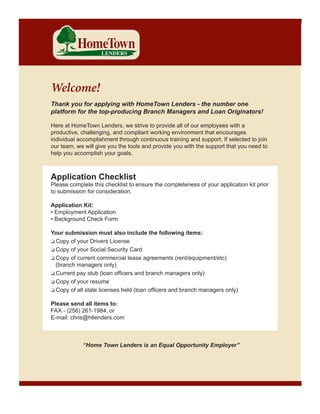 Welcome!
Thank you for applying with HomeTown Lenders - the number one
platform for the top-producing Branch Managers and Loan Originators!
Here at HomeTown Lenders, we strive to provide all of our employees with a
productive, challenging, and compliant working environment that encourages
individual accomplishment through continuous training and support. If selected to join
our team, we will give you the tools and provide you with the support that you need to
help you accomplish your goals.

Application Checklist

Please complete this checklist to ensure the completeness of your application kit prior
to submission for consideration.
Application Kit:
• Employment Application
• Background Check Form
Your submission must also include the following items:
o Copy of your Drivers License
o Copy of your Social Security Card
o Copy of current commercial lease agreements (rent/equipment/etc)
(branch managers only)
o Current pay stub (loan officers and branch managers only)
o Copy of your resume
o Copy of all state licenses held (loan officers and branch managers only)
Please send all items to:
FAX - (256) 261-1984, or
E-mail: chris@htlenders.com

“Home Town Lenders is an Equal Opportunity Employer”

 