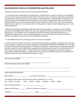 BACKGROUND CHECK AUTHORIZATION AND RELEASE
A background check is required for each new prospective Employee:
1. In connection with my application for employment, I understand that a consumer report or an investigative
consumer report may be requested that will include information as to my character, work habits, performance,
and experience, along with reasons for termination of past employment. I understand that as directed by my
company policy and consistent with the job described, you may be requesting information from public and
private sources about my workers compensation injuries and claims, driving record, court record, education,
references and credit. Also, I am willing to submit to drug testing to detect the use of illegal drugs prior to and
during employment.
2. Medical and workers compensation information will only be requested in compliance with the Federal
Americans with Disabilities Act (ADA) and/or any other applicable state laws. According to the Fair Credit
Reporting Act, I am entitled to know if employment is denied because of information obtained by my
prospective employer from a consumer-reporting agency. If so, I will be notified and given the name and
address of the agency or the source, which provided the information.
3. I acknowledge that a fax or photocopy shall be as valid as the original.
4. I hereby authorize, without reservation, any law enforcement agency, institution, information service bureau,
school, employer, reference or Insurance Company be contacted by HOMETOWN LENDERS LLC or its agent,
to furnish the information described herein. The following information is required by law enforcement agencies
and other entities for positive identification purposes when checking public records. It is confidential and will
not be used for any other purposes. I hereby release the employer and agents and all persons, agencies,
and entities providing information on reports about me from any and all liability arising out of the requests for
release of any of the above mentioned information or reports.
_________________________________________________________
Print (Last, First, Middle)
_________________________________________________________
Print Prior Name(s) (Last, First, Middle)
__________________________________________________________________________________
__________________________________________________________________________________
Street Address/City/State/Zip
Date of Birth _____________________ Social Security Number: ____________________________________
The following states require sex and race to obtain information: AL, FL, GA
Sex: o Male o Female
Race: o Asian o Black o Hispanic o White

o Other

Drivers License Number ______________________________
State Issuing License __________ Name as it appears on license ________________________________
Signature ______________________________ Date __________________

 