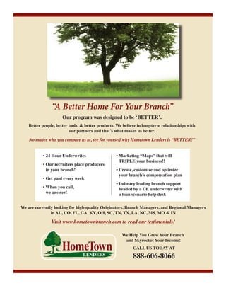 “A Better Home For Your Branch”
Our program was designed to be ‘BETTER’.

Better people, better tools, & better products. We believe in long-term relationships with
our partners and that’s what makes us better.
No matter who you compare us to, see for yourself why Hometown Lenders is “BETTER!”
• 24 Hour Underwrites
• Our recruiters place producers
in your branch!
• Get paid every week
• When you call,
we answer!

• Marketing “Maps” that will
TRIPLE your business!!
• Create, customize and optimize
your branch’s compensation plan
• Industry leading branch support
headed by a DE underwriter with
a loan scenario help desk

We are currently looking for high-quality Originators, Branch Managers, and Regional Managers
in AL, CO, FL, GA, KY, OH, SC, TN, TX, LA, NC, MS, MO & IN

Visit www.hometownbranch.com to read our testimonials!
We Help You Grow Your Branch
and Skyrocket Your Income!
CALL US TODAY AT

888-606-8066

 