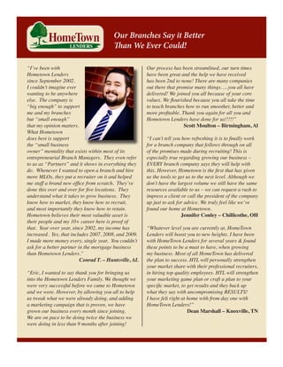 Our Branches Say it Better
Than We Ever Could!
“I’ve been with
Hometown Lenders
since September 2002. 
I couldn’t imagine ever
wanting to be anywhere
else.  The company is
“big enough” to support
me and my branches
but “small enough”
that my opinion matters. 
What Hometown
does best is support
the “small business
owner” mentality that exists within most of its
entrepreneurial Branch Managers.  They even refer
to us as “Partners” and it shows in everything they
do.  Whenever I wanted to open a branch and hire
more MLOs, they put a recruiter on it and helped
me staff a brand new office from scratch.  They’ve
done this over and over for five locations.  They
understand what it takes to grow business.  They
know how to market, they know how to recruit,
and most importantly they know how to retain. 
Hometown believes their most valuable asset is
their people and my 10+ career here is proof of
that.  Year over year, since 2002, my income has
increased.  Yes, that includes 2007, 2008, and 2009. 
I made more money every, single year.  You couldn’t
ask for a better partner in the mortgage business
than Hometown Lenders.”
Conrad T. – Huntsville, AL
“Eric, I wanted to say thank you for bringing us
into the Hometown Lenders Family. We thought we
were very successful before we came to Hometown
and we were. However, by allowing you all to help
us tweak what we were already doing, and adding
a marketing campaign that is proven, we have
grown our business every month since joining.
We are on pace to be doing twice the business we
were doing in less than 9 months after joining!

Our process has been streamlined, our turn times
have been great and the help we have received
has been 2nd to none! There are many companies
out there that promise many things…..you all have
delivered! We joined you all because of your core
values. We flourished because you all take the time
to teach branches how to run smoother, better and
more profitable. Thank you again for all you and
Hometown Lenders have done for us!!!!!”
Scott Moulton – Birmingham, Al
“I can’t tell you how refreshing it is to finally work
for a branch company that follows through on all
of the promises made during recruiting! This is
especially true regarding growing our business –
EVERY branch company says they will help with
this. However, Hometown is the first that has given
us the tools to get us to the next level. Although we
don’t have the largest volume we still have the same
resources available to us – we can request a rush to
impress a client or call the president of the company
up just to ask for advice. We truly feel like we’ve
found our home at Hometown.
Jennifer Conley – Chillicothe, OH
“Whatever level you are currently at, HomeTown
Lenders will boost you to new heights. I have been
with HomeTown Lenders for several years & found
these points to be a must to have, when growing
my business. Most of all HomeTown has delivered
the plan to success. HTL will personally strengthen
your market share with their professional recruiters,
in hiring top quality employees. HTL will strengthen
your marketing game plan or craft a plan to your
specific market, to get results and they back up
what they say with uncompromising RESULTS!
I have felt right at home with from day one with
HomeTown Lenders!”
Dean Marshall – Knoxville, TN

 