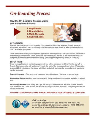 On-Boarding Process
How the On-Boarding Process works
with HomeTown Lenders
			1. Application
			2. Branch Setup
			3. Walk-Through
			4. Submit Loans!
	

APPLICATION

The first step is to apply for our program. You may either fill out the attached Branch Manager
application and email it back to us OR you fill out the application online at www.hometownbranch.
com - whichever you prefer.
Once we have received your completed application, we will perform a background and credit check
and check your references. Once approved, we will send you the rest of the material to fill out to
complete your employment and branch setup. (Initial approval generally takes 24-48 hours)

SETUP ITEMS

Once your application is completely approved, you will be contacted by Chris Fiorello, our VP of
Branch Operations, who will guide you through the rest of the process outlined below. Please plan
to spend 20-30 minutes on the phone with Chris so that all items can be covered and all questions
can be answered.
Branch Licensing - First, and most important, item of business. We have to get you legal.
Accounting Setup - We’ll go over the paperwork that you will need to complete and who to submit
it to.
Technology Access - And finally, we’ll get you setup to access all that HTL has to offer! Please
note that Point and Credit access will revolve around your license approval. Everything else will be
issued at this time.
YOU MAY START PUTTING LOANS IN RIGHT AWAY ONCE YOUR LICENSING IS COMPLETE!

Call us today....

so we can compare what you have now with what you
could be getting with Hometown Lenders – (888) 606-8066
or email us at moreinfo@htlenders.com.

 