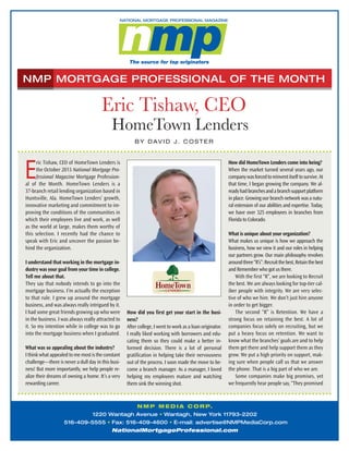 NMP MORTGAGE PROFESSIONAL OF THE MONTH

Eric Tishaw, CEO
HomeTown Lenders
B Y D AV I D J . C O S T E R

E

How did HomeTown Lenders come into being?
When the market turned several years ago, our
company was forced to reinvent itself to survive. At
that time, I began growing the company. We already had branches and a branch support platform
in place. Growing our branch network was a natural extension of our abilities and expertise. Today,
we have over 325 employees in branches from
Florida to Colorado.

ric Tishaw, CEO of HomeTown Lenders is
the October 2013 National Mortgage Professional Magazine Mortgage Professional of the Month. HomeTown Lenders is a
37-branch retail lending organization based in
Huntsville, Ala. HomeTown Lenders’ growth,
innovative marketing and commitment to improving the conditions of the communities in
which their employees live and work, as well
as the world at large, makes them worthy of
this selection. I recently had the chance to
speak with Eric and uncover the passion behind the organization.
I understand that working in the mortgage industry was your goal from your time in college.
Tell me about that.
They say that nobody intends to go into the
mortgage business. I’m actually the exception
to that rule. I grew up around the mortgage
business, and was always really intrigued by it.
I had some great friends growing up who were
in the business. I was always really attracted to
it. So my intention while in college was to go
into the mortgage business when I graduated.
What was so appealing about the industry?
I think what appealed to me most is the constant
challenge—there is never a dull day in this business! But more importantly, we help people realize their dreams of owning a home. It’s a very
rewarding career.

How did you first get your start in the business?
After college, I went to work as a loan originator.
I really liked working with borrowers and educating them so they could make a better informed decision. There is a lot of personal
gratification in helping take their nervousness
out of the process. I soon made the move to become a branch manager. As a manager, I loved
helping my employees mature and watching
them sink the winning shot.

What is unique about your organization?
What makes us unique is how we approach the
business, how we view it and our roles in helping
our partners grow. Our main philosophy revolves
around three “R’s”: Recruit the best, Retain the best
and Remember who got us there.
With the first “R”, we are looking to Recruit
the best. We are always looking for top-tier caliber people with integrity. We are very selective of who we hire. We don’t just hire anyone
in order to get bigger.
The second “R” is Retention. We have a
strong focus on retaining the best. A lot of
companies focus solely on recruiting, but we
put a heavy focus on retention. We want to
know what the branches’ goals are and to help
them get there and help support them as they
grow. We put a high priority on support, making sure when people call us that we answer
the phone. That is a big part of who we are.
Some companies make big promises, yet
we frequently hear people say, “They promised

N M P M E D I A C O R P.
1220 Wantagh Avenue • Wantagh, New York 11793-2202
516-409-5555 • Fax: 516-409-4600 • E-mail: advertise@NMPMediaCorp.com
NationalMortgageProfessional.com

 