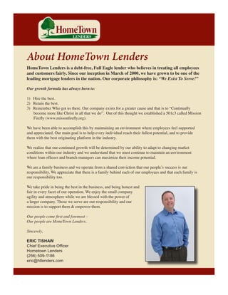 Introduction

About HomeTown Lenders

HomeTown Lenders is a debt-free, Full Eagle lender who believes in treating all employees
and customers fairly. Since our inception in March of 2000, we have grown to be one of the
leading mortgage lenders in the nation. Our corporate philosophy is: “We Exist To Serve!”
Our growth formula has always been to:
1) 	 Hire the best.
2) 	 Retain the best.
3) 	 Remember Who got us there. Our company exists for a greater cause and that is to “Continually
become more like Christ in all that we do”. Out of this thought we established a 501c3 called Mission
Firefly (www.missonfirefly.org).
We have been able to accomplish this by maintaining an environment where employees feel supported
and appreciated. Our main goal is to help every individual reach their fullest potential, and to provide
them with the best originating platform in the industry.
We realize that our continued growth will be determined by our ability to adapt to changing market
conditions within our industry and we understand that we must continue to maintain an environment
where loan officers and branch managers can maximize their income potential.
We are a family business and we operate from a shared conviction that our people’s success is our
responsibility. We appreciate that there is a family behind each of our employees and that each family is
our responsibility too.
We take pride in being the best in the business, and being honest and
fair in every facet of our operation. We enjoy the small company
agility and atmosphere while we are blessed with the power of
a larger company. Those we serve are our responsibility and our
mission is to support them & empower them.
Our people come first and foremost –
Our people are HomeTown Lenders.
Sincerely,
ERIC TISHAW
Chief Executive Officer
Hometown Lenders
(256) 509-1186
eric@htlenders.com

 