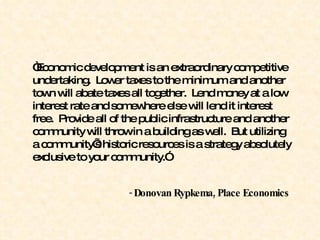 “ Economic development is an extraordinary competitive undertaking.  Lower taxes to the minimum and another town will abate taxes all together.  Lend money at a low interest rate and somewhere else will lend it interest free.  Provide all of the public infrastructure and another community will throw in a building as well.  But utilizing a community’s historic resources is a strategy absolutely exclusive to your community.” -  Donovan Rypkema, Place Economics 
