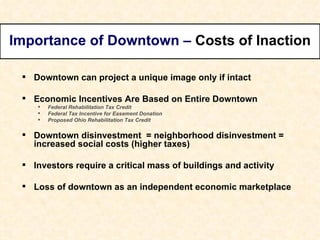 Downtown can project a unique image only if intact Economic Incentives Are Based on Entire Downtown Federal Rehabilitation Tax Credit Federal Tax Incentive for Easement Donation Proposed Ohio Rehabilitation Tax Credit Downtown disinvestment  = neighborhood disinvestment = increased social costs (higher taxes) Investors require a critical mass of buildings and activity Loss of downtown as an independent economic marketplace Importance of Downtown –  Costs of Inaction 