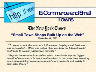 E-Commerce and Small Towns “ Small Town Shops Bulk Up on the Web” November 16, 2005 “ To some extent, the Internet’s influence on helping small business was anticipated…. What was not as clear was how the Internet would contribute to so many downtown revivals.” “ Beyond the revenue from online sales…merchants say the biggest benefit of e-commerce is that it enables them to turn over their inventory much more quickly, so owners can add more products and variety to their sales floors.” 