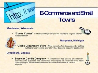 E-Commerce and Small Towns Manitowoc, Wisconsin   “ Cooks Corner”  -  “Mom and Pop” shop now country’s largest kitchen supply retailer Marquette, Michigan Getz’s Department Store  -  Now earns half of its revenue by selling outdoors wear online, and store has become a tourist destination Lynchburg, Virginia Beeswax Candle Company  – “ The Internet has taken a small family-owned candle business and allowed us to compete on a national level while contributing to the redevelopment of our downtown area in central Virginia.” 