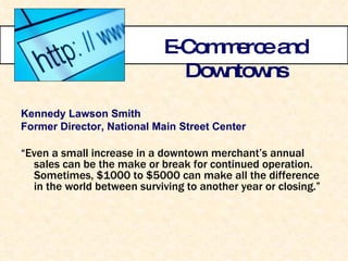 E-Commerce and Downtowns Kennedy Lawson Smith Former Director, National Main Street Center “ Even a small increase in a downtown merchant’s annual sales can be the make or break for continued operation.  Sometimes, $1000 to $5000 can make all the difference in the world between surviving to another year or closing.” 