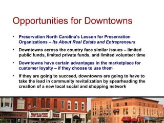 Opportunities for Downtowns Preservation North Carolina’s Lesson for Preservation Organizations –  Its About Real Estate and Entrepreneurs Downtowns across the country face similar issues – limited public funds, limited private funds, and limited volunteer time Downtowns have certain advantages in the marketplace for customer loyalty – if they choose to use them If they are going to succeed, downtowns are going to have to take the lead in community revitalization by spearheading the creation of a new local social and shopping network 