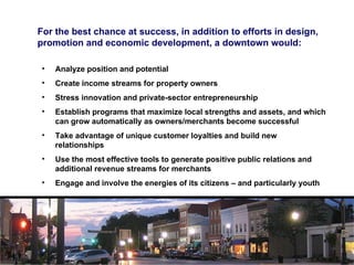 For the best chance at success, in addition to efforts in design, promotion and economic development, a downtown would: Analyze position and potential Create income streams for property owners  Stress innovation and private-sector entrepreneurship Establish programs that maximize local strengths and assets, and which can grow automatically as owners/merchants become successful Take advantage of unique customer loyalties and build new relationships Use the most effective tools to generate positive public relations and additional revenue streams for merchants Engage and involve the energies of its citizens – and particularly youth 