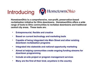 Introducing  HometownOhio is a comprehensive, non-profit, preservation-based revitalization initiative for Ohio downtowns.  HometownOhio offers a wide range of tools to Ohio communities to revitalize downtowns and traditional central city areas.  These tools are: Entrepreneurial, flexible and creative Based on current technology and marketing tools Capable of being integrated into Main Street and other existing downtown revitalization programs Integrated into statewide and national opportunity marketing Aimed at helping communities create ongoing funding streams for downtown programming Include on-site project or program management services Many are the first of their kind, anywhere in the country 