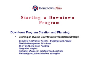 Starting a Downtown Program Downtown Program Creation and Planning Crafting an Overall Downtown Revitalization Strategy Complete Analysis of Assets – Buildings and People Flexible Management Structures Short and Long-Term Funding Integrated support Inclusion of close-in neighborhood analysis Marketing and public relations strategies 