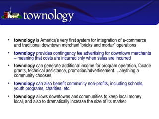 townology  is America’s very first system for integration of e-commerce and traditional downtown merchant “bricks and mortar” operations townology  provides contingency fee advertising for downtown merchants – meaning that costs are incurred only when sales are incurred townology  can generate additional income for program operation, facade grants, technical assistance, promotion/advertisement… anything a community chooses townology  can also benefit community non-profits, including schools, youth programs, charities, etc. townology  allows downtowns and communities to keep local money local, and also to dramatically increase the size of its market 