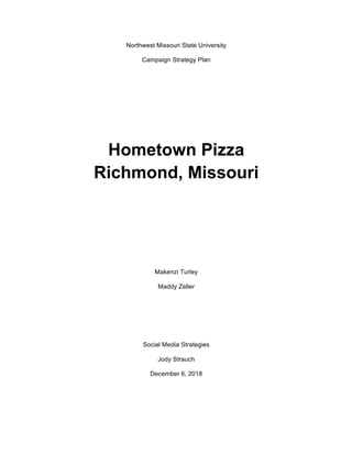 Northwest Missouri State University
Campaign Strategy Plan
Hometown Pizza
Richmond, Missouri
Makenzi Turley
Maddy Zeller
Social Media Strategies
Jody Strauch
December 6, 2018
 