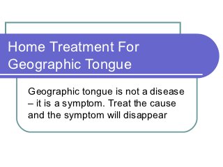 Home Treatment For
Geographic Tongue
  Geographic tongue is not a disease
  – it is a symptom. Treat the cause
  and the symptom will disappear
 