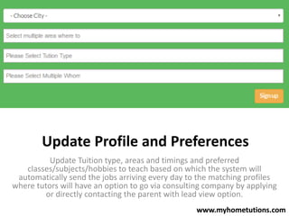 Update Profile and Preferences
Update Tuition type, areas and timings and preferred
classes/subjects/hobbies to teach based on which the system will
automatically send the jobs arriving every day to the matching profiles
where tutors will have an option to go via consulting company by applying
or directly contacting the parent with lead view option.
www.myhometutions.com
 